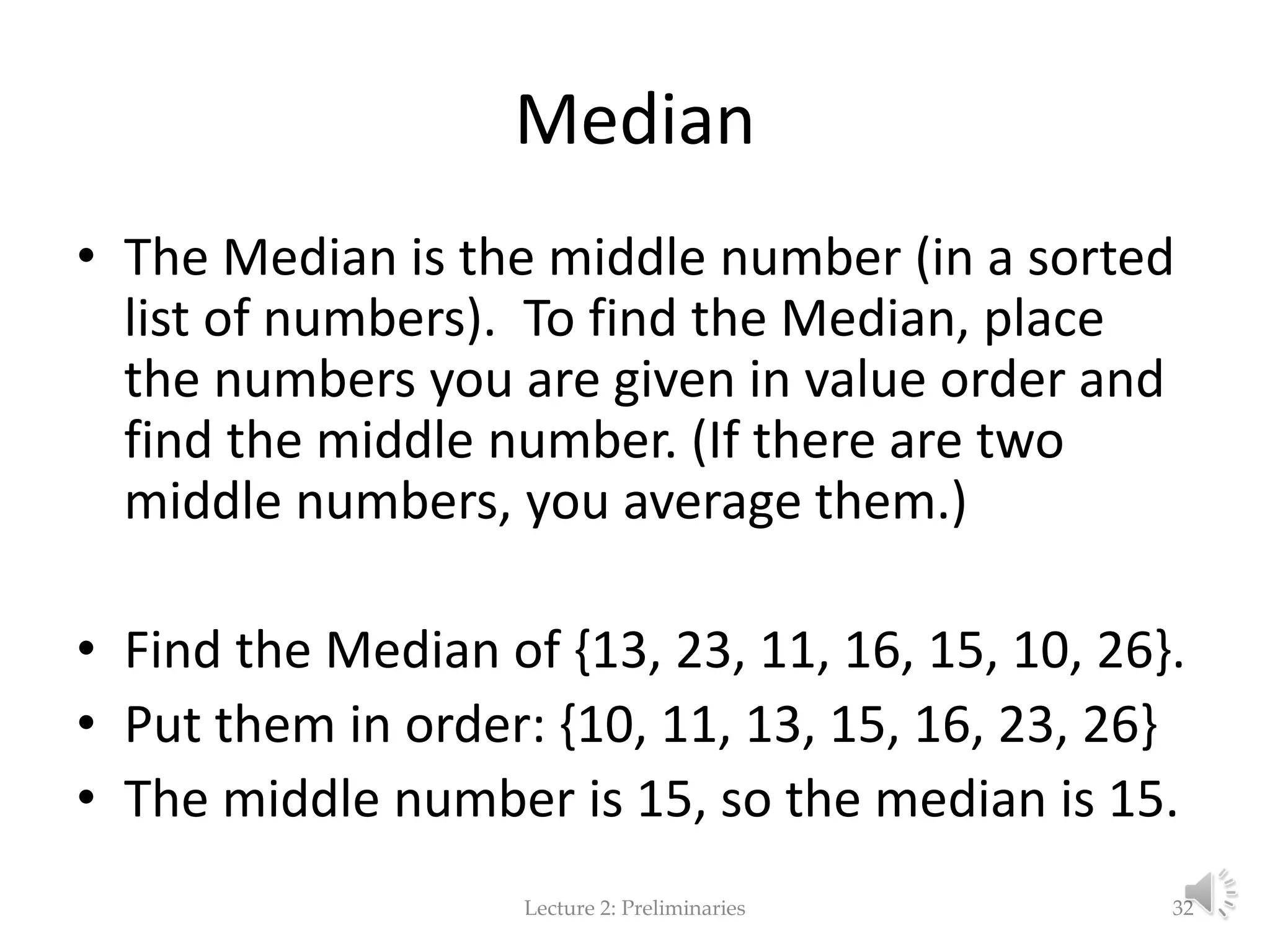 Median • The Median is the middle number (in a sorted list of numbers). To find the Median, place the numbers you are given in value order and find the middle number. (If there are two middle numbers, you average them.) • Find the Median of {13, 23, 11, 16, 15, 10, 26}. • Put them in order: {10, 11, 13, 15, 16, 23, 26} • The middle number is 15, so the median is 15. Lecture 2: Preliminaries 32 
