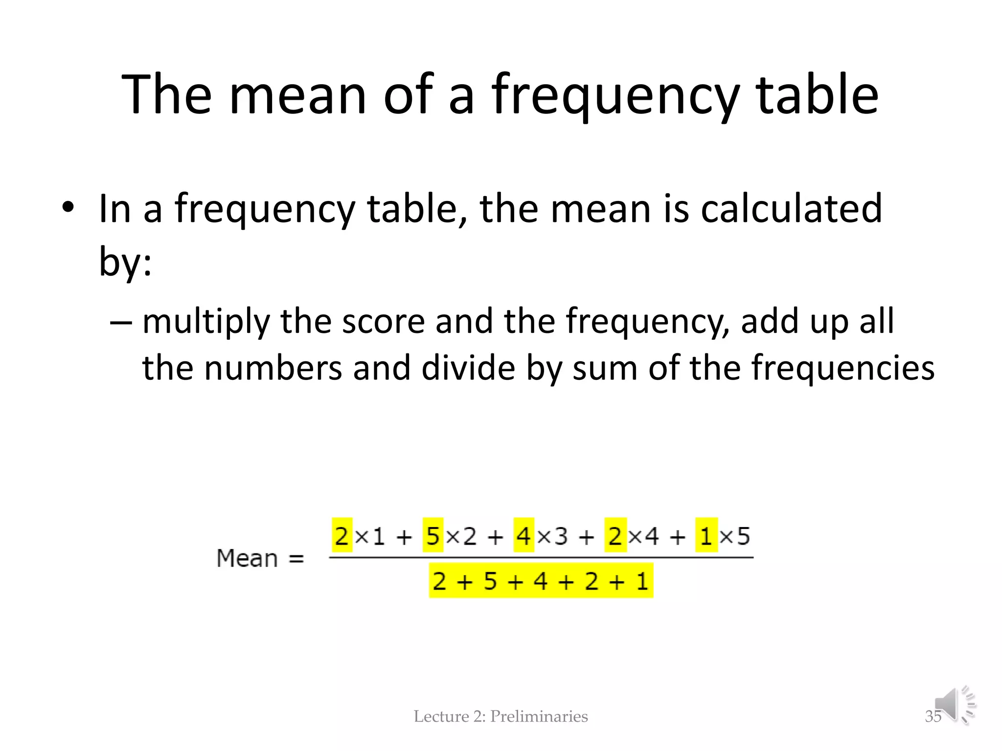 The mean of a frequency table • In a frequency table, the mean is calculated by: – multiply the score and the frequency, add up all the numbers and divide by sum of the frequencies Lecture 2: Preliminaries 35 