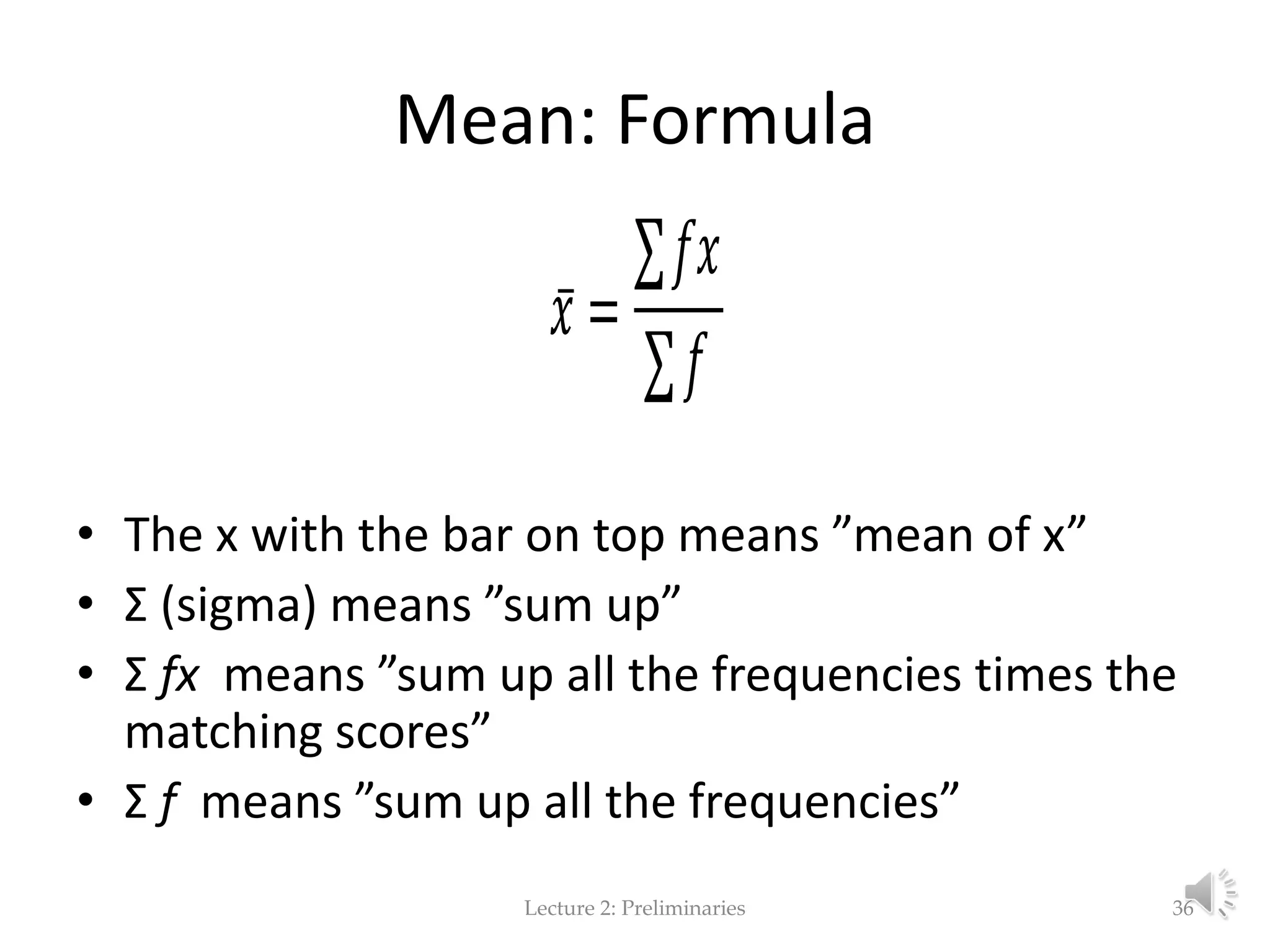 Mean: Formula • The x with the bar on top means ”mean of x” • Σ (sigma) means ”sum up” • Σ fx means ”sum up all the frequencies times the matching scores” • Σ f means ”sum up all the frequencies” Lecture 2: Preliminaries 36 