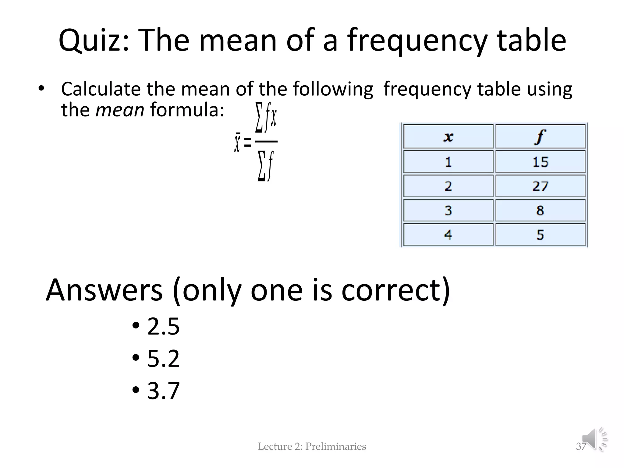 Quiz: The mean of a frequency table • Calculate the mean of the following frequency table using the mean formula: Answers (only one is correct) • 2.05 • 5.2 • 3.7 Lecture 2: Preliminaries 37 