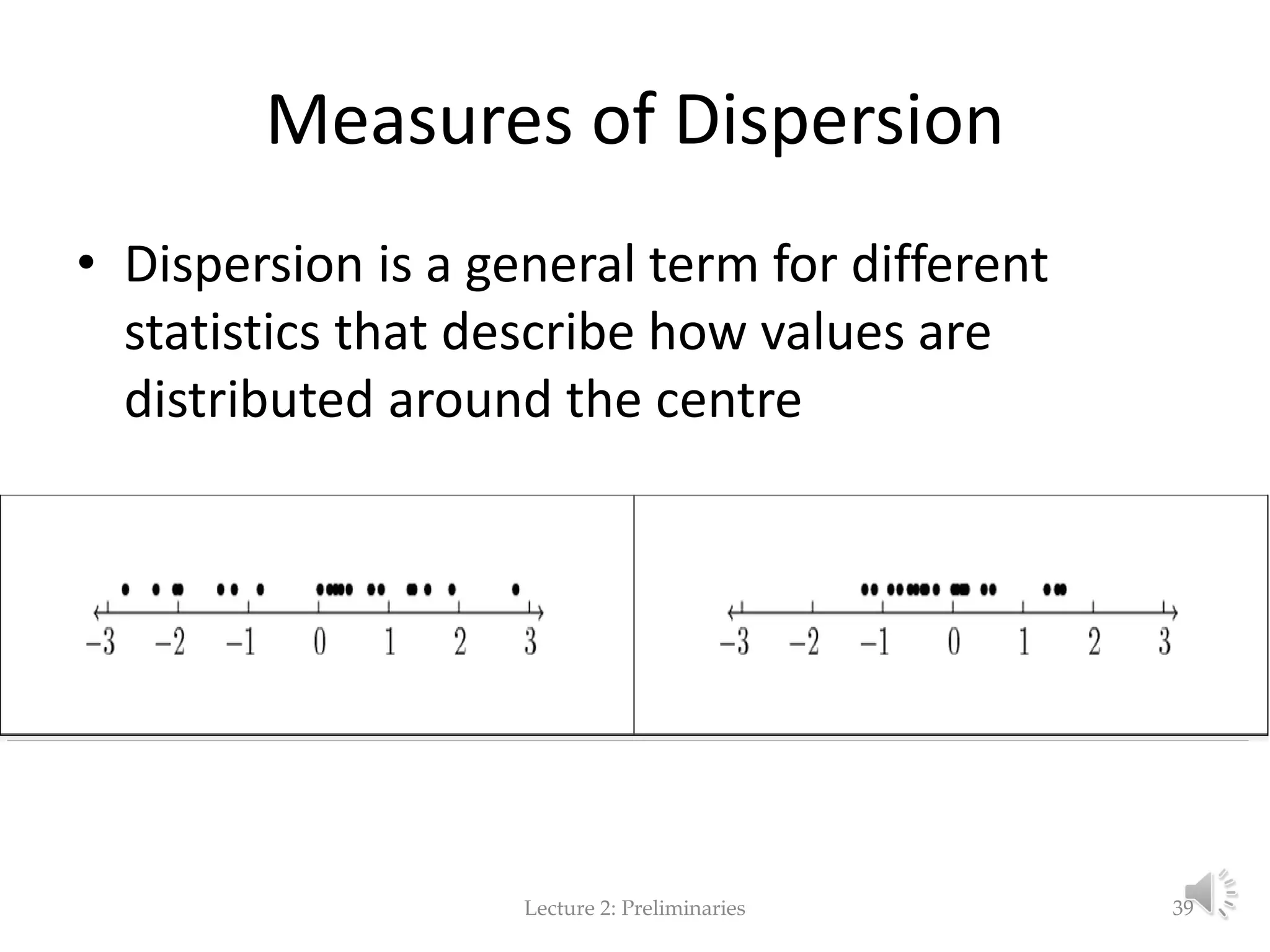 Measures of Dispersion • Dispersion is a general term for different statistics that describe how values are distributed around the centre Lecture 2: Preliminaries 39 
