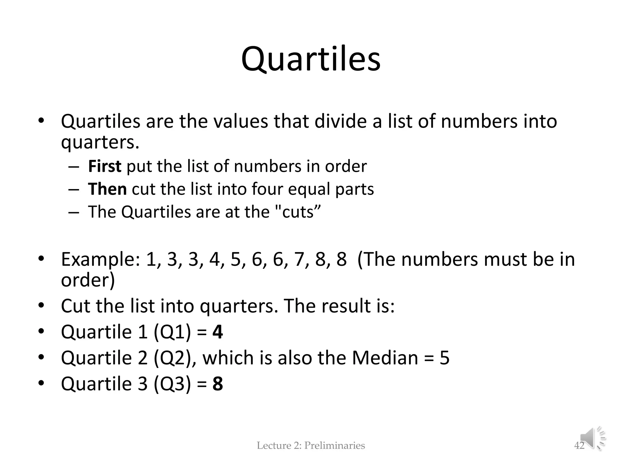 Quartiles • Quartiles are the values that divide a list of numbers into quarters. – First put the list of numbers in order – Then cut the list into four equal parts – The Quartiles are at the "cuts” • Example: 1, 3, 3, 4, 5, 6, 6, 7, 8, 8 (The numbers must be in order) • Cut the list into quarters. The result is: • Quartile 1 (Q1) = 4 • Quartile 2 (Q2), which is also the Median = 5 • Quartile 3 (Q3) = 8 Lecture 2: Preliminaries 42 