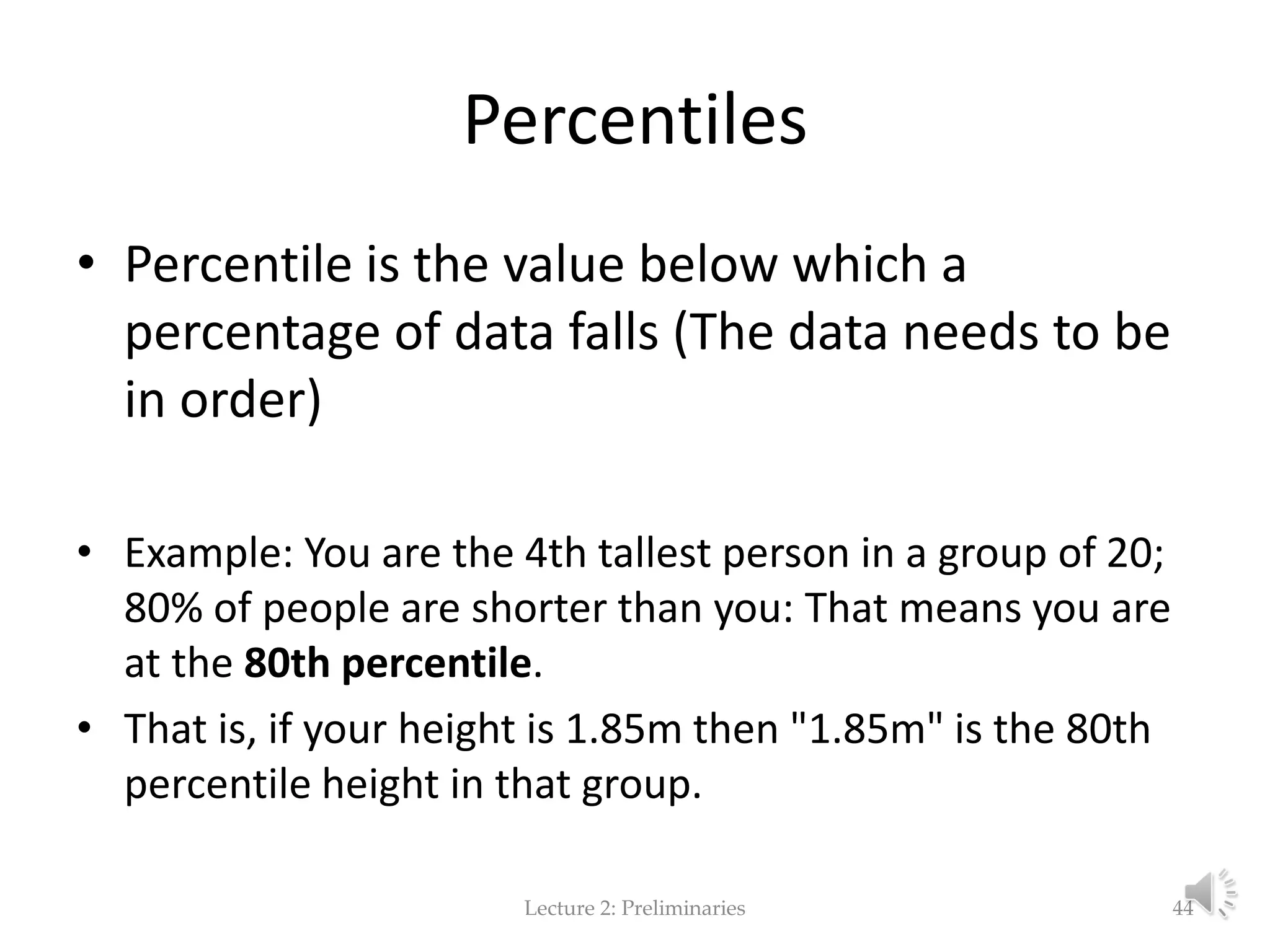 Percentiles • Percentile is the value below which a percentage of data falls (The data needs to be in order) • Example: You are the 4th tallest person in a group of 20; 80% of people are shorter than you: That means you are at the 80th percentile. • That is, if your height is 1.85m then "1.85m" is the 80th percentile height in that group. Lecture 2: Preliminaries 44 