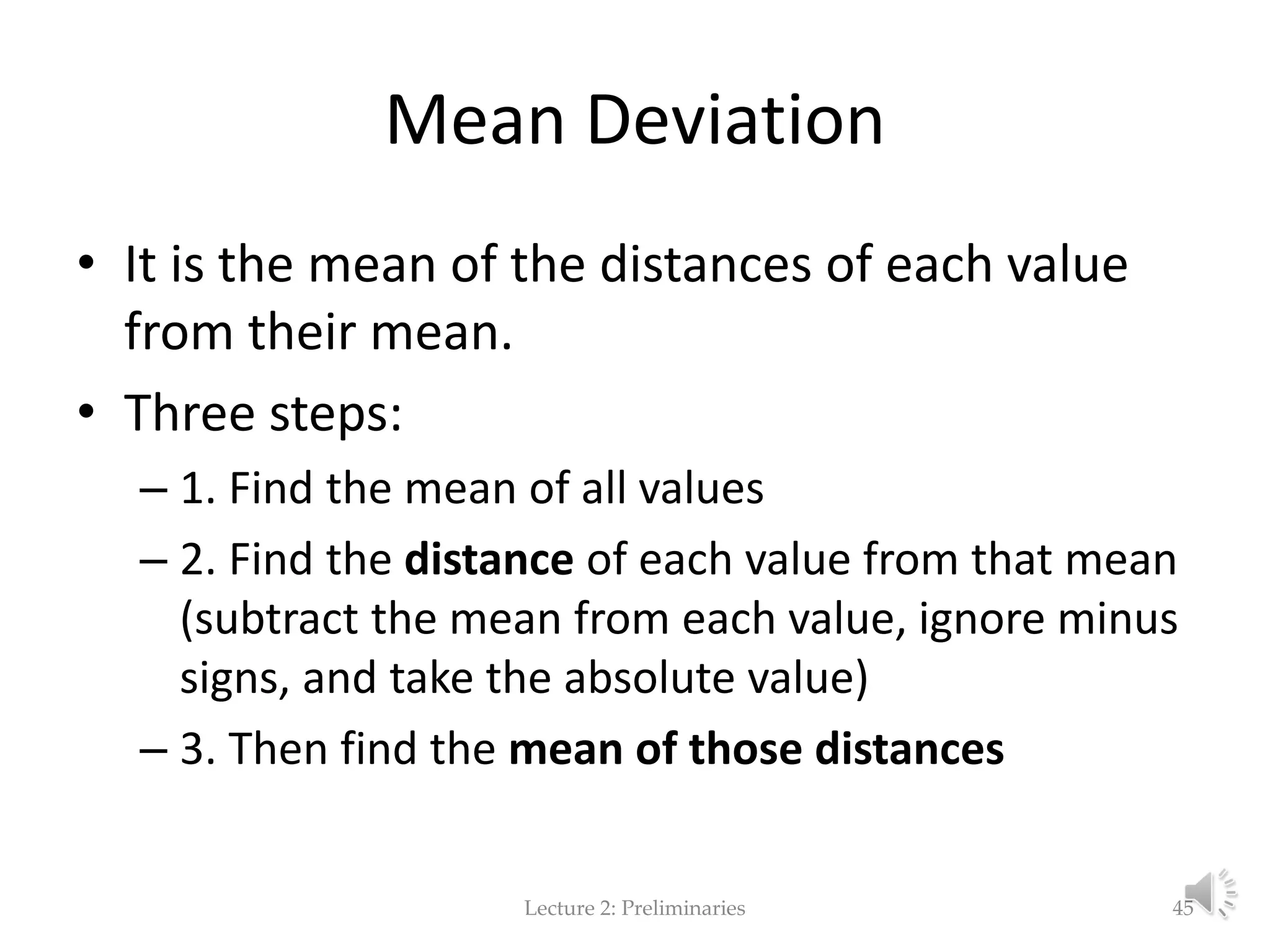 Mean Deviation • It is the mean of the distances of each value from their mean. • Three steps: – 1. Find the mean of all values – 2. Find the distance of each value from that mean (subtract the mean from each value, ignore minus signs, and take the absolute value) – 3. Then find the mean of those distances Lecture 2: Preliminaries 45 