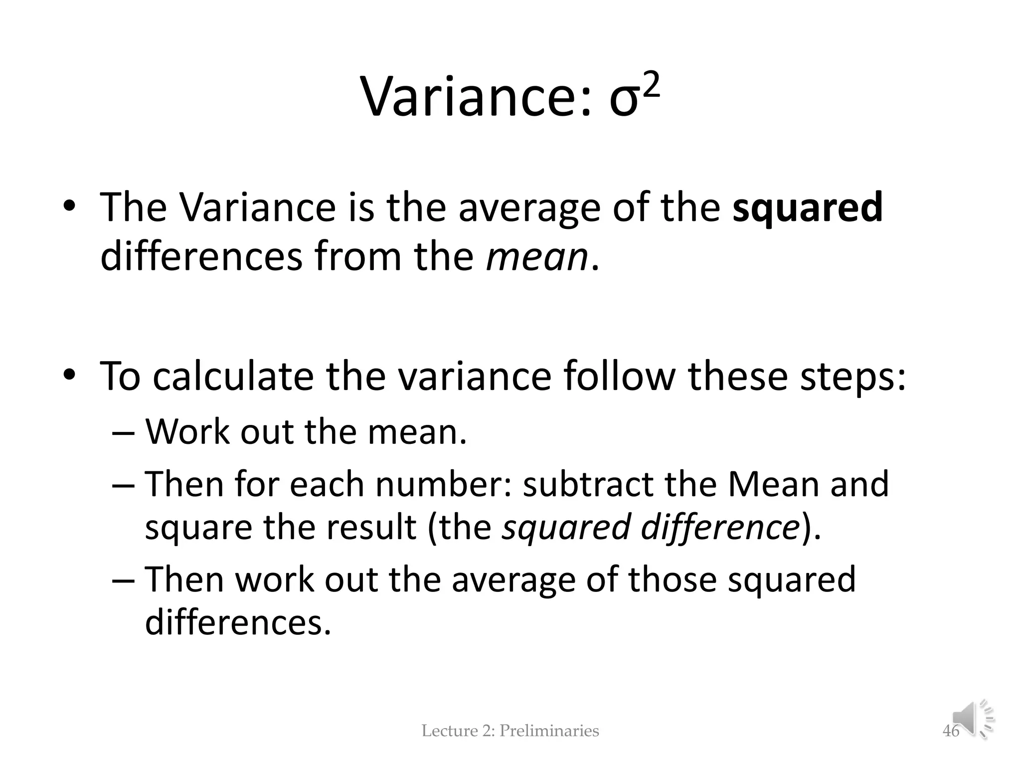 Variance: σ2 • The Variance is the average of the squared differences from the mean. • To calculate the variance follow these steps: – Work out the mean. – Then for each number: subtract the Mean and square the result (the squared difference). – Then work out the average of those squared differences. Lecture 2: Preliminaries 46 