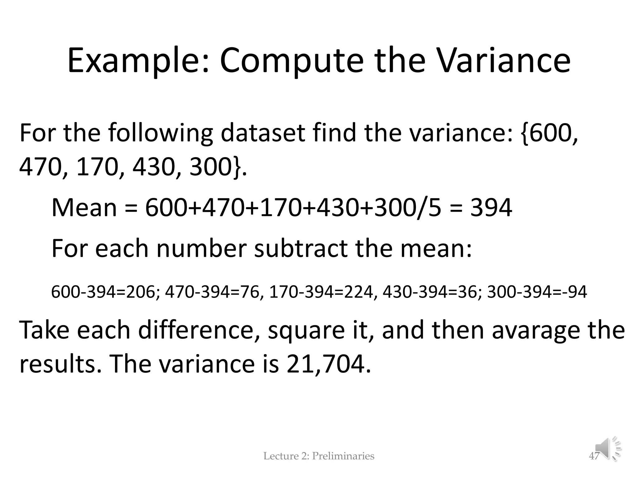 Example: Compute the Variance For the following dataset find the variance: {600, 470, 170, 430, 300}. Mean = 600+470+170+430+300/5 = 394 For each number subtract the mean: 600-394=206; 470-394=76, 170-394=224, 430-394=36; 300-394=-94 Take each difference, square it, and then avarage the results. The variance is 21,704. Lecture 2: Preliminaries 47 