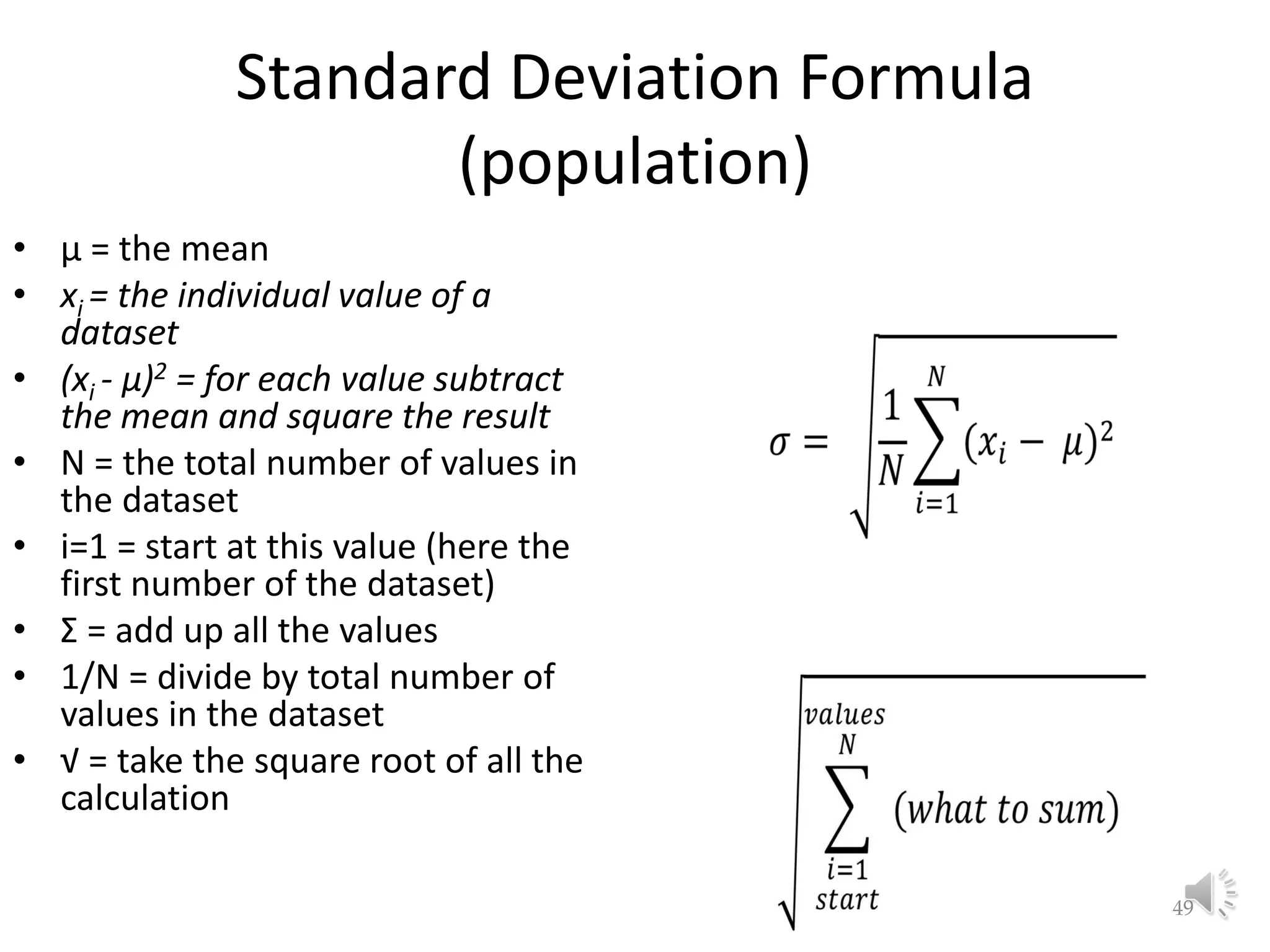 Standard Deviation Formula (population) • μ = the mean • xi = the individual value of a dataset • (xi - μ)2 = for each value subtract the mean and square the result • N = the total number of values in the dataset • i=1 = start at this value (here the first number of the dataset) • Σ = add up all the values • 1/N = divide by total number of values in the dataset • √ = take the square root of all the calculation 49 