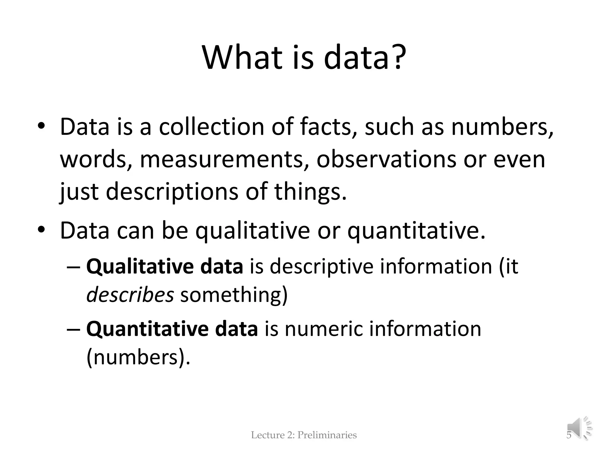 What is data? • Data is a collection of facts, such as numbers, words, measurements, observations or even just descriptions of things. • Data can be qualitative or quantitative. – Qualitative data is descriptive information (it describes something) – Quantitative data is numeric information (numbers). Lecture 2: Preliminaries 5 