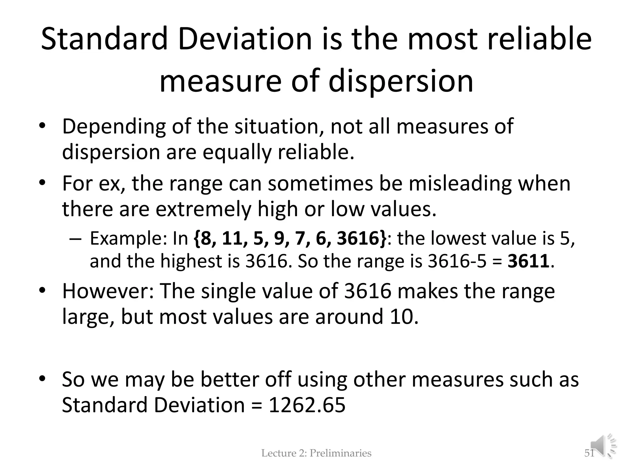 Standard Deviation is the most reliable measure of dispersion • Depending of the situation, not all measures of dispersion are equally reliable. • For ex, the range can sometimes be misleading when there are extremely high or low values. – Example: In {8, 11, 5, 9, 7, 6, 3616}: the lowest value is 5, and the highest is 3616. So the range is 3616-5 = 3611. • However: The single value of 3616 makes the range large, but most values are around 10. • So we may be better off using other measures such as Standard Deviation = 1262.65 Lecture 2: Preliminaries 51 