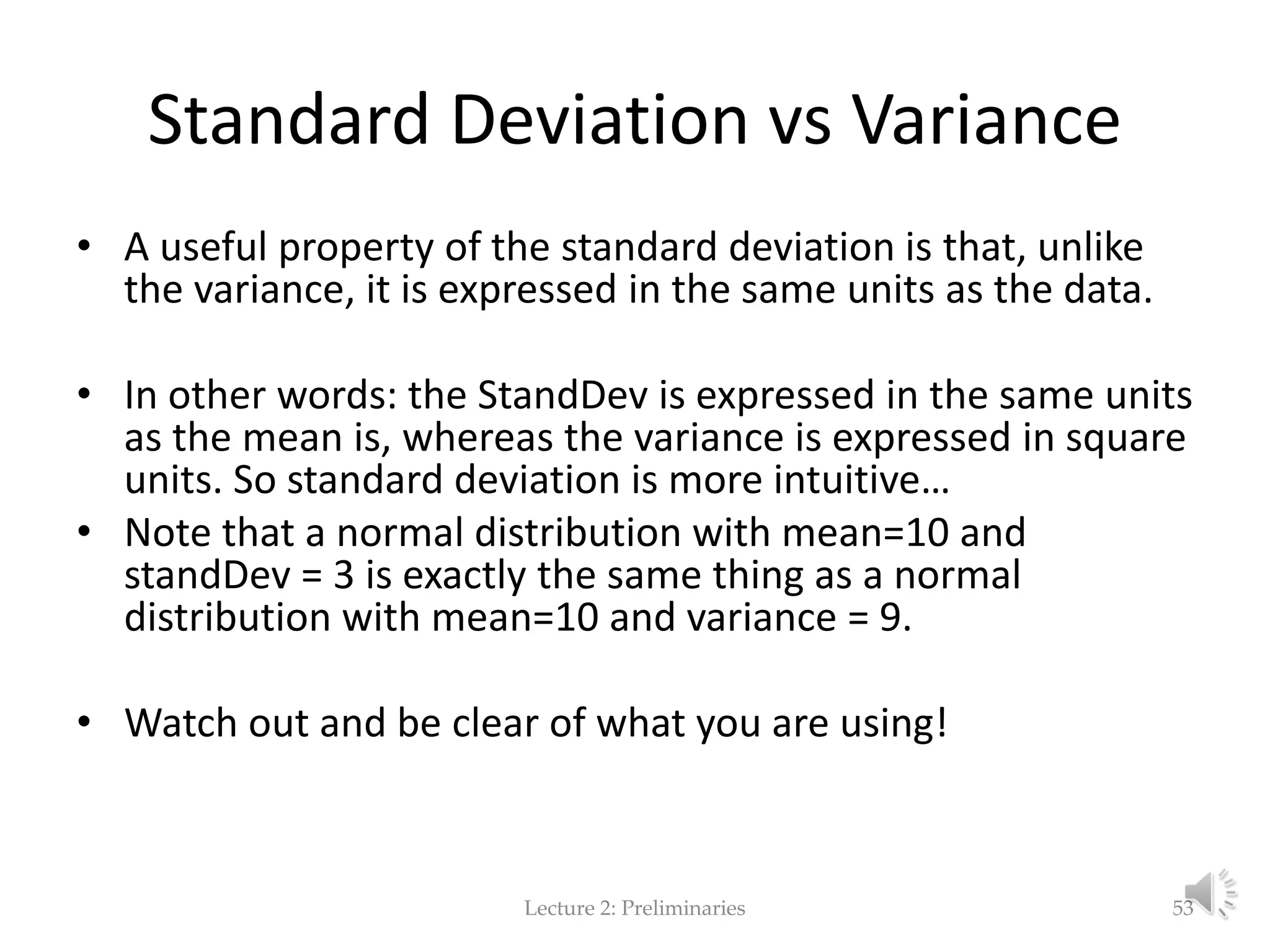 Standard Deviation vs Variance • A useful property of the standard deviation is that, unlike the variance, it is expressed in the same units as the data. • In other words: the StandDev is expressed in the same units as the mean is, whereas the variance is expressed in square units. So standard deviation is more intuitive… • Note that a normal distribution with mean=10 and standDev = 3 is exactly the same thing as a normal distribution with mean=10 and variance = 9. • Watch out and be clear of what you are using! Lecture 2: Preliminaries 53 