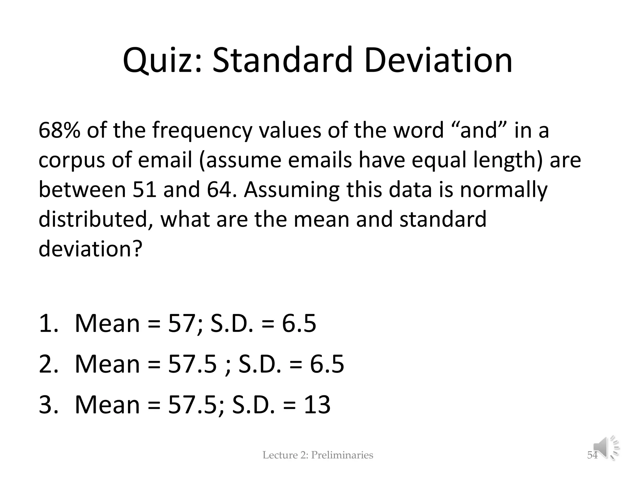 Quiz: Standard Deviation 68% of the frequency values of the word “and” in a corpus of email (assume emails have equal length) are between 51 and 64. Assuming this data is normally distributed, what are the mean and standard deviation? 1. Mean = 57; S.D. = 6.5 2. Mean = 57.5 ; S.D. = 6.5 3. Mean = 57.5; S.D. = 13 Lecture 2: Preliminaries 54 