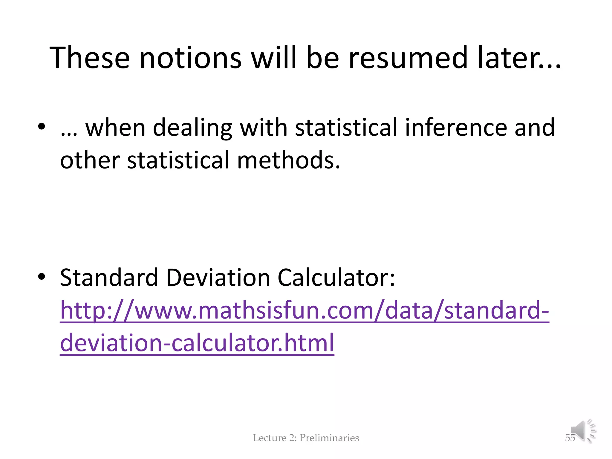 These notions will be resumed later... • … when dealing with statistical inference and other statistical methods. • Standard Deviation Calculator: http://www.mathsisfun.com/data/standard- deviation-calculator.html Lecture 2: Preliminaries 55 