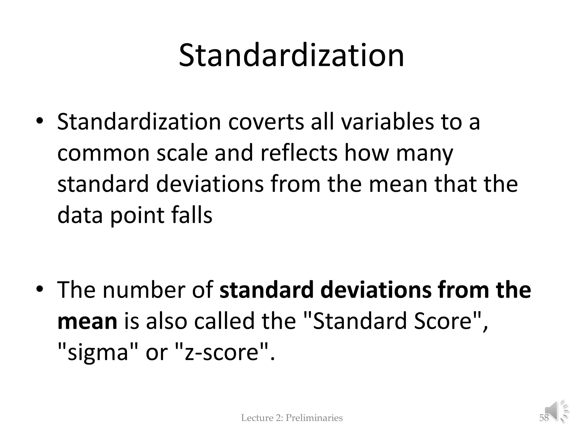 Standardization • Standardization coverts all variables to a common scale and reflects how many standard deviations from the mean that the data point falls • The number of standard deviations from the mean is also called the "Standard Score", "sigma" or "z-score". Lecture 2: Preliminaries 58 
