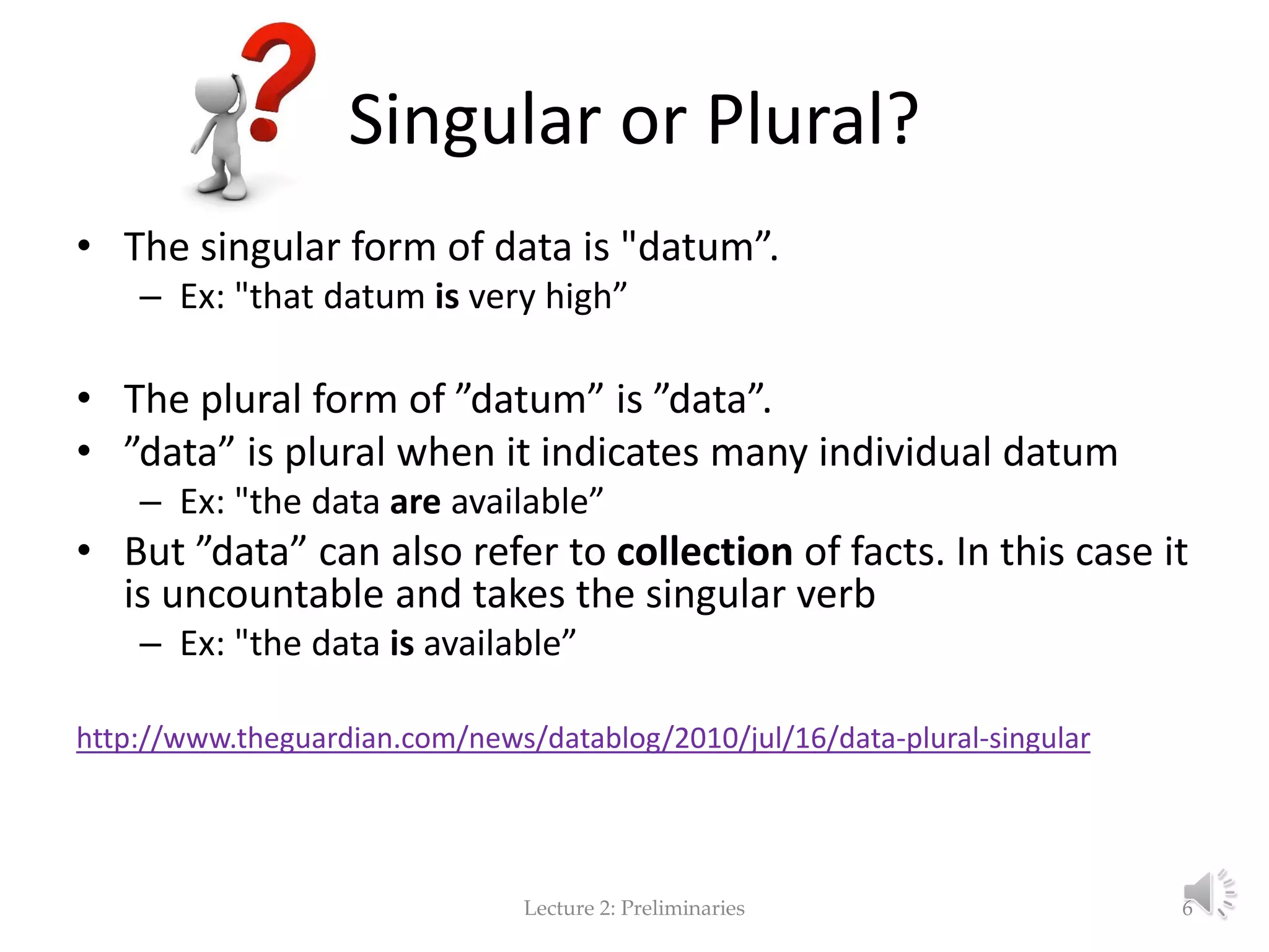 Singular or Plural? • The singular form of data is "datum”. – Ex: "that datum is very high” • The plural form of ”datum” is ”data”. • ”data” is plural when it indicates many individual datum – Ex: "the data are available” • But ”data” can also refer to collection of facts. In this case it is uncountable and takes the singular verb – Ex: "the data is available” http://www.theguardian.com/news/datablog/2010/jul/16/data-plural-singular Lecture 2: Preliminaries 6 