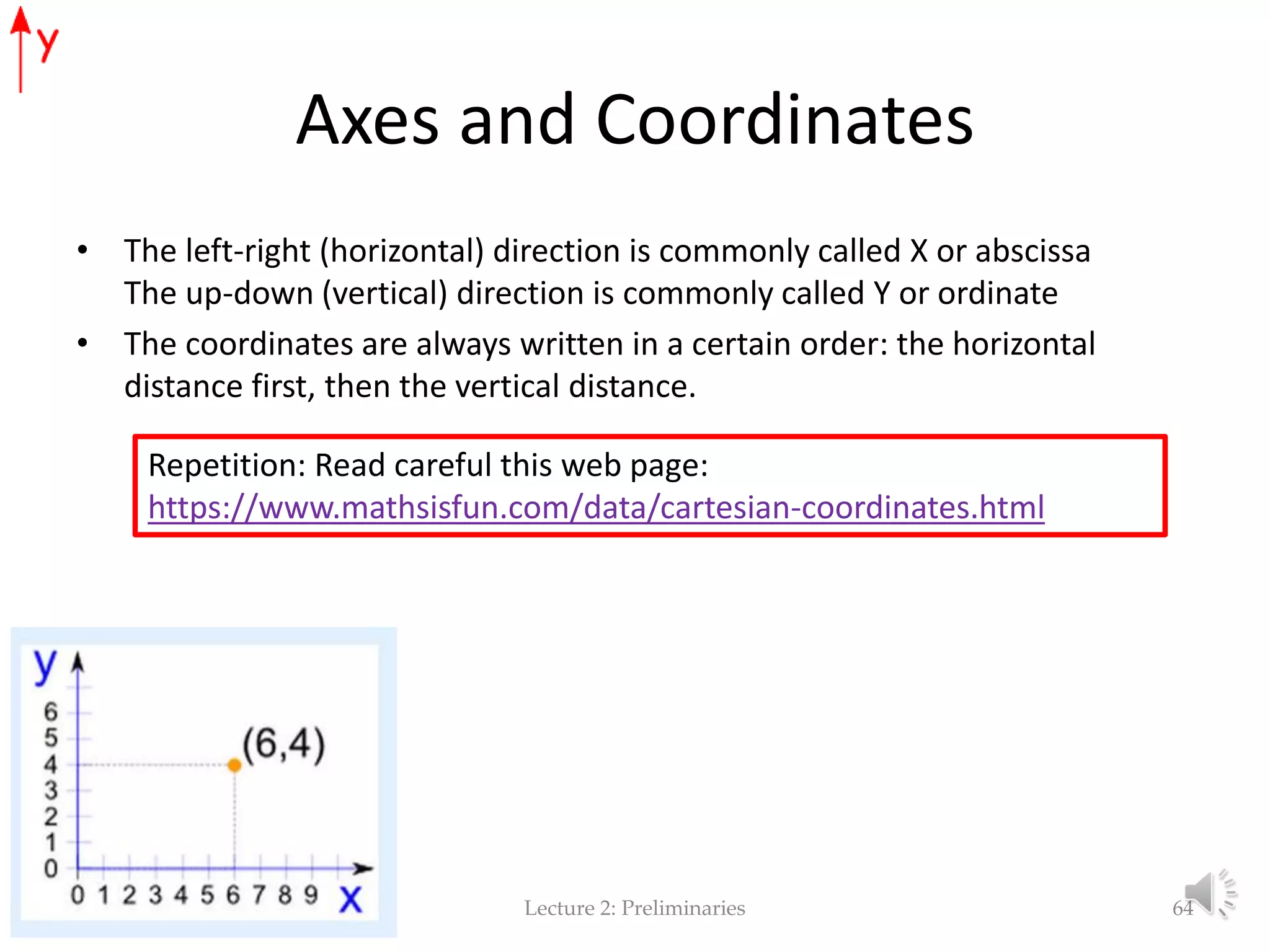 Axes and Coordinates • The left-right (horizontal) direction is commonly called X or abscissa The up-down (vertical) direction is commonly called Y or ordinate • The coordinates are always written in a certain order: the horizontal distance first, then the vertical distance. Lecture 2: Preliminaries 64 Repetition: Read careful this web page: https://www.mathsisfun.com/data/cartesian-coordinates.html 