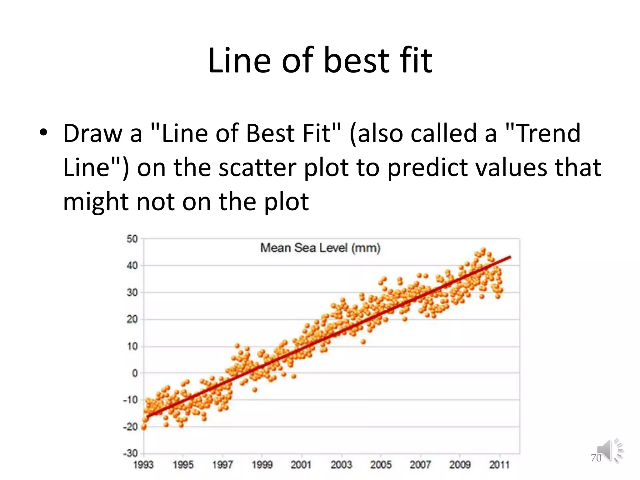 Line of best fit • Draw a "Line of Best Fit" (also called a "Trend Line") on the scatter plot to predict values that might not on the plot Lecture 2: Preliminaries 70 