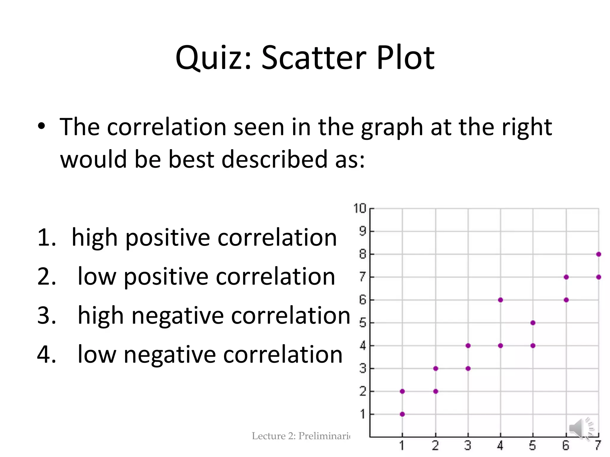 Quiz: Scatter Plot • The correlation seen in the graph at the right would be best described as: 1. high positive correlation 2. low positive correlation 3. high negative correlation 4. low negative correlation Lecture 2: Preliminaries 72 