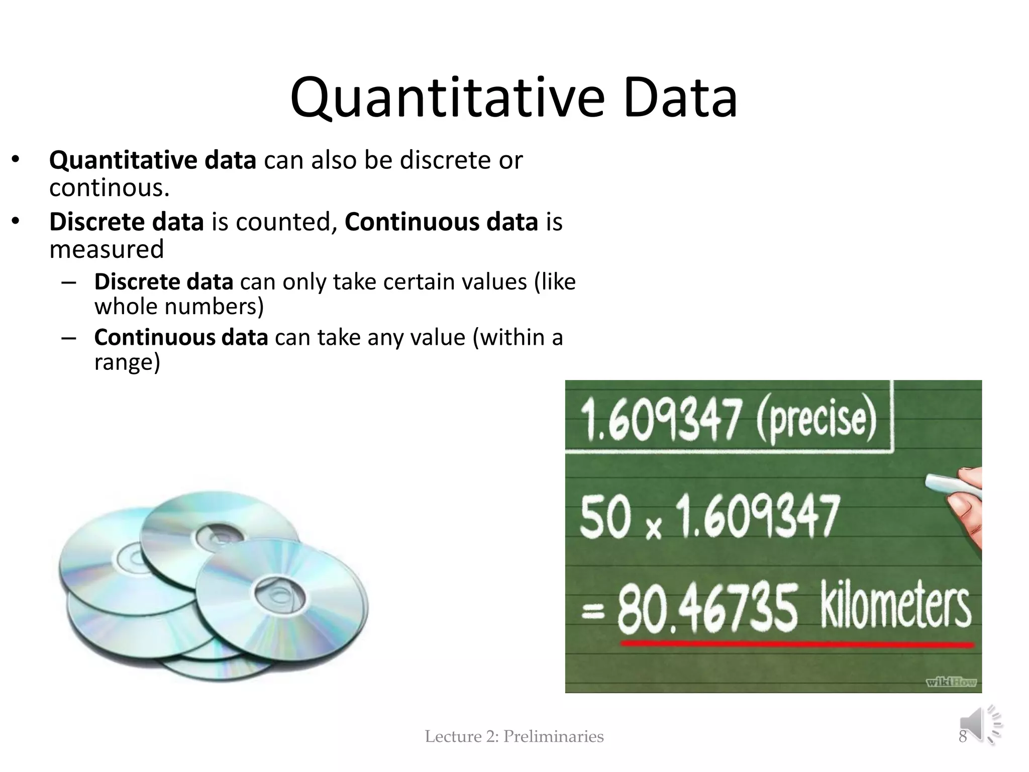Quantitative Data • Quantitative data can also be discrete or continous. • Discrete data is counted, Continuous data is measured – Discrete data can only take certain values (like whole numbers) – Continuous data can take any value (within a range) Lecture 2: Preliminaries 8 