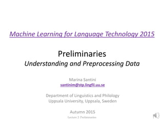 Machine Learning for Language Technology 2015
Preliminaries
Understanding and Preprocessing Data
Marina Santini
santinim@stp.lingfil.uu.se
Department of Linguistics and Philology
Uppsala University, Uppsala, Sweden
Autumn 2015
Lecture 2: Preliminaries 1
 