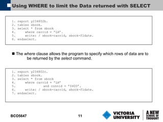 Using WHERE to limit the Data returned with SELECT 1. report y234802b. 2. tables sbook. 3. select * from sbook 4.  where carrid = ’LH’. 5.  write: / sbook-carrid, sbook-fldate. 6. endselect. The  where  clause allows the program to specify which rows of data are to   be returned by the  select  command. 1. report y234802c. 2. tables sbook. 3. select * from sbook 4.  where carrid = ’LH’ 5. and connid = ’0400’. 6.  write: / sbook-carrid, sbook-fldate. 7. endselect. 