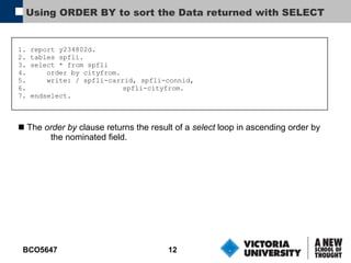 Using ORDER BY to sort the Data returned with SELECT 1. report y234802d. 2. tables spfli. 3. select * from spfli 4.  order by cityfrom. 5.  write: / spfli-carrid, spfli-connid, 6.   spfli-cityfrom. 7. endselect. The  order by  clause returns the result of a  select  loop in ascending order by the nominated field. 