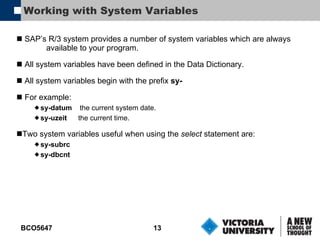 Working with System Variables SAP’s R/3 system provides a number of system variables which are always available to your program. All system variables have been defined in the Data Dictionary. All system variables begin with the prefix  sy- For example: sy-datum  the current system date. sy-uzeit the current time. Two system variables useful when using the  select  statement are: sy-subrc sy-dbcnt 
