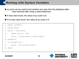Working with System Variables sy-subrc  can be used to test whether any rows from the database table were returned after using a  select  statement. If rows were found, the value of  sy–subrc  is 0. If no rows were found, the value of  sy–subrc  is 4. 1. report y234802e. 2. tables sbook. 3. select * from sbook 4.  where carrid = ’LH’. 5.  write: / sbook-carrid, sbook-fldate. 6. endselect. 7. if sy-subrc ne 0. 8.  write / ’No records found’. 9. endif. 