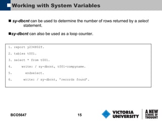Working with System Variables sy-dbcnt  can be used to determine the number of rows returned by a  select statement. sy-dbcnt  can also be used as a loop counter. 1. report y234802f. 2. tables t001. 3. select * from t001. 4.  write: / sy-dbcnt, t001-compyname. 5.  endselect. 6. write: / sy-dbcnt, ’records found’. 