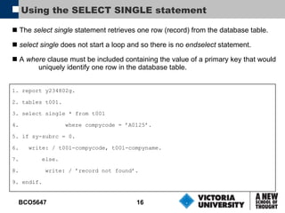 Using the SELECT SINGLE statement The  select single  statement retrieves one row (record) from the database table. select single  does not start a loop and so there is no  endselect  statement. A  where  clause must be included containing the value of a primary key that would uniquely identify one row in the database table. 1. report y234802g. 2. tables t001. 3. select single * from t001 4.   where compycode = ’A0125’. 5. if sy-subrc = 0. 6.  write: / t001-compycode, t001-compyname. 7.  else. 8.   write: / ’record not found’. 9. endif. 