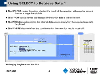 Using SELECT to Retrieve Data 1 The SELECT clause describes whether the result of the selection will comprise several lines or a single line of data. The FROM clause names the database from which data is to be selected. The INTO clause determines the internal data objects into which the selected data is to be placed. The WHERE clause defines the conditions that the selection results must fulfil. Reading by Single Record ACCESS 