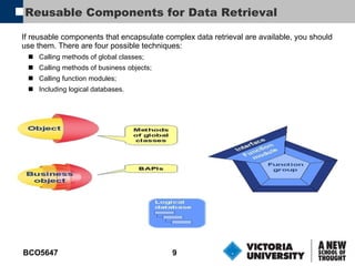 Reusable Components for Data Retrieval If reusable components that encapsulate complex data retrieval are available, you should use them. There are four possible techniques: Calling methods of global classes; Calling methods of business objects; Calling function modules; Including logical databases.   