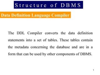 S t r u c t u r e  o f  D B M S Data Definition Language Compiler The DDL Compiler converts the data definition statements into a set of tables. These tables contain the metadata concerning the database and are in a form that can be used by other components of DBMS. 