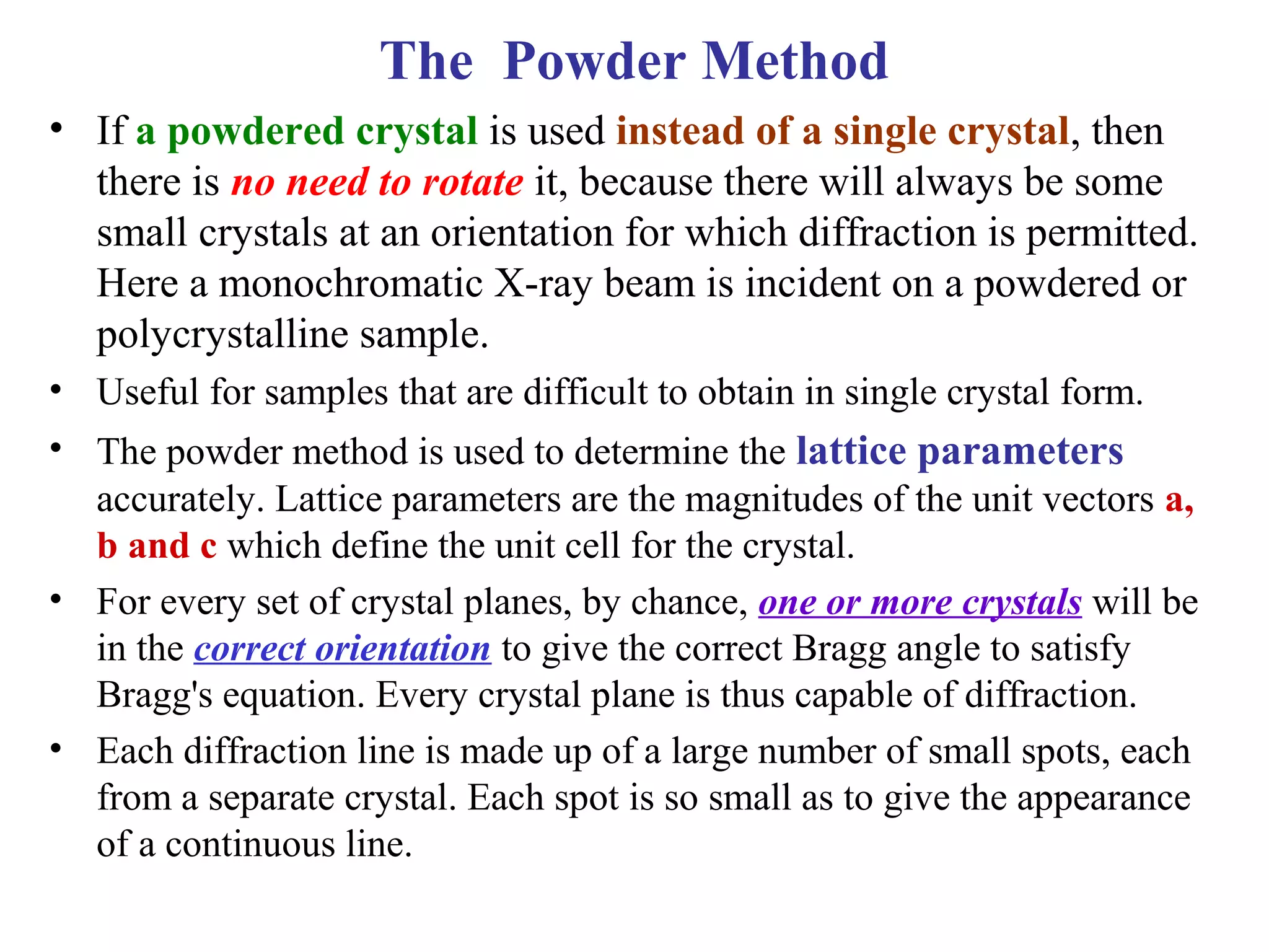 • If a powdered crystal is used instead of a single crystal, then
there is no need to rotate it, because there will always be some
small crystals at an orientation for which diffraction is permitted.
Here a monochromatic X-ray beam is incident on a powdered or
polycrystalline sample.
• Useful for samples that are difficult to obtain in single crystal form.
• The powder method is used to determine the lattice parameters
accurately. Lattice parameters are the magnitudes of the unit vectors a,
b and c which define the unit cell for the crystal.
• For every set of crystal planes, by chance, one or more crystals will be
in the correct orientation to give the correct Bragg angle to satisfy
Bragg's equation. Every crystal plane is thus capable of diffraction.
• Each diffraction line is made up of a large number of small spots, each
from a separate crystal. Each spot is so small as to give the appearance
of a continuous line.
The Powder Method
 
