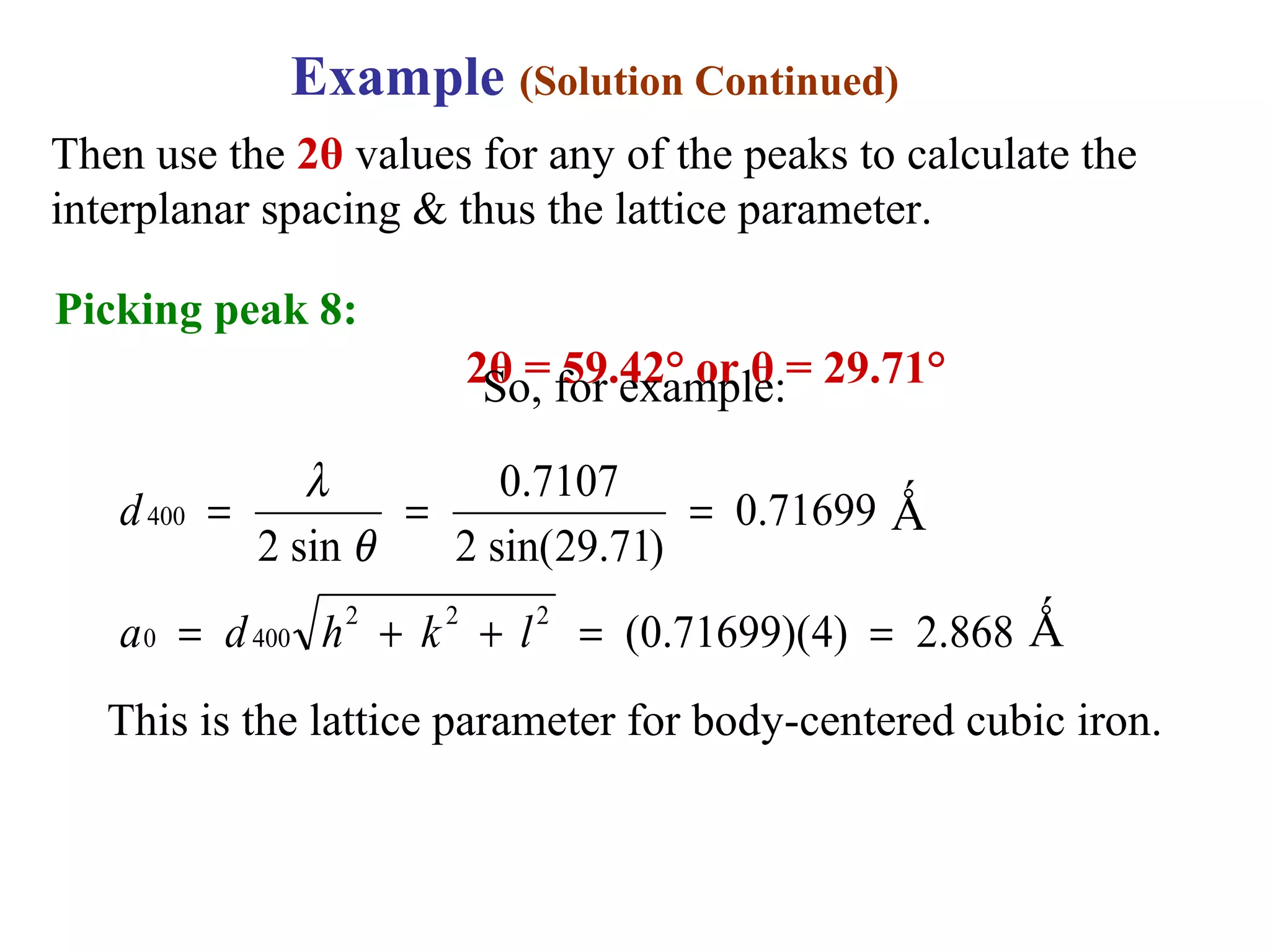 868.2)4)(71699.0(
71699.0
)71.29sin(2
7107.0
sin2
222
4000
400
==++=
===
lkhda
d
θ
λ
This is the lattice parameter for body-centered cubic iron.
Example (Solution Continued)
Then use the 2θ values for any of the peaks to calculate the
interplanar spacing & thus the lattice parameter.
Picking peak 8:
2θ = 59.42° or θ = 29.71°
Ǻ
Ǻ
So, for example:
 