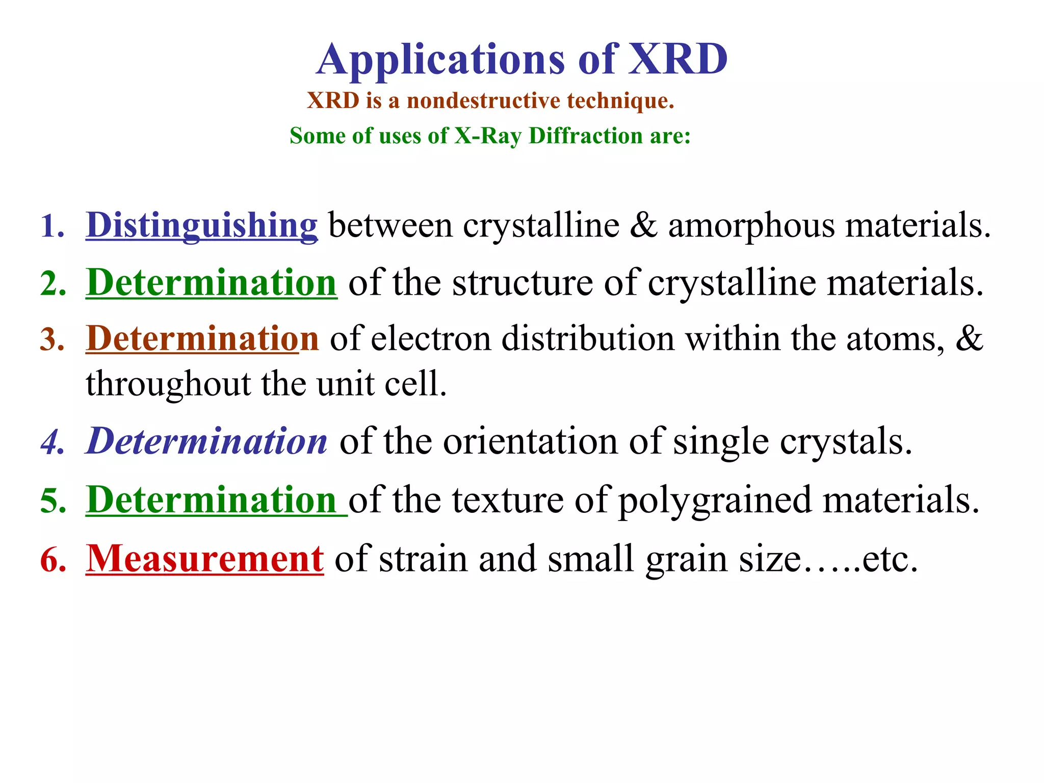 1. Distinguishing between crystalline & amorphous materials.
2. Determination of the structure of crystalline materials.
3. Determination of electron distribution within the atoms, &
throughout the unit cell.
4. Determination of the orientation of single crystals.
5. Determination of the texture of polygrained materials.
6. Measurement of strain and small grain size…..etc.
XRD is a nondestructive technique.
Some of uses of X-Ray Diffraction are:
Applications of XRD
 