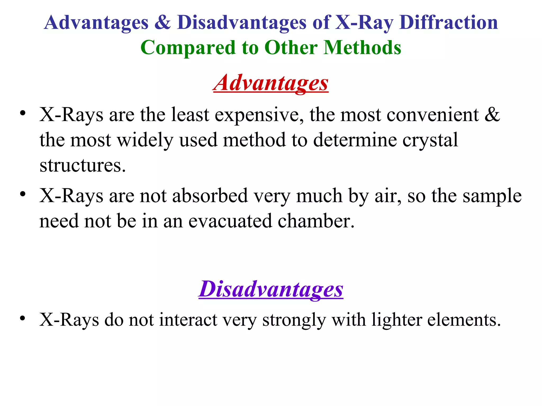 Advantages
• X-Rays are the least expensive, the most convenient &
the most widely used method to determine crystal
structures.
• X-Rays are not absorbed very much by air, so the sample
need not be in an evacuated chamber.
Disadvantages
• X-Rays do not interact very strongly with lighter elements.
Advantages & Disadvantages of X-Ray Diffraction
Compared to Other Methods
 