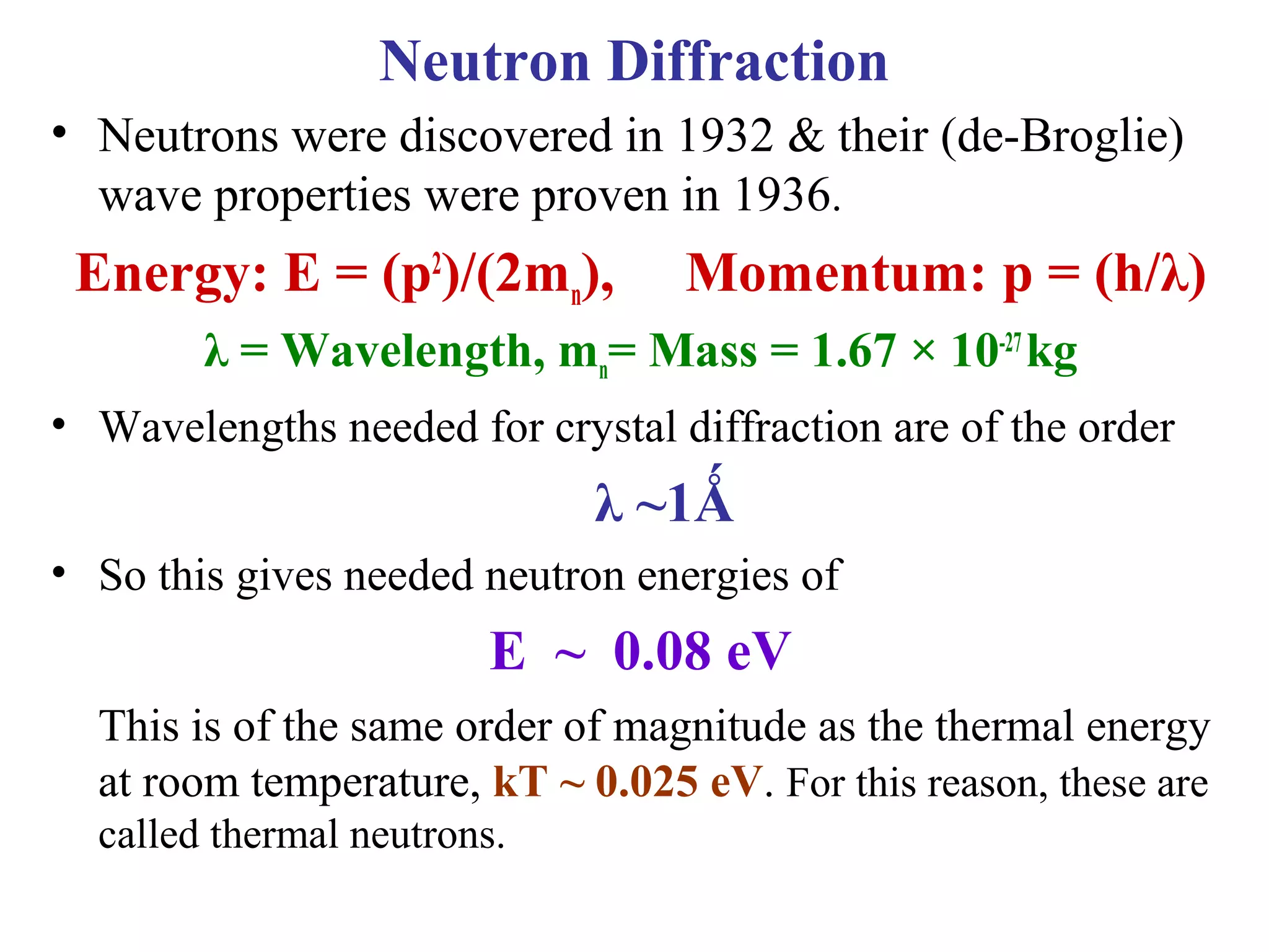 • Neutrons were discovered in 1932 & their (de-Broglie)
wave properties were proven in 1936.
Energy: E = (p2
)/(2mn), Momentum: p = (h/λ)
λ = Wavelength, mn= Mass = 1.67 × 10-27
kg
• Wavelengths needed for crystal diffraction are of the order
λ ~1Ǻ
• So this gives needed neutron energies of
E ~ 0.08 eV
This is of the same order of magnitude as the thermal energy
at room temperature, kT ~ 0.025 eV. For this reason, these are
called thermal neutrons.
Neutron Diffraction
 