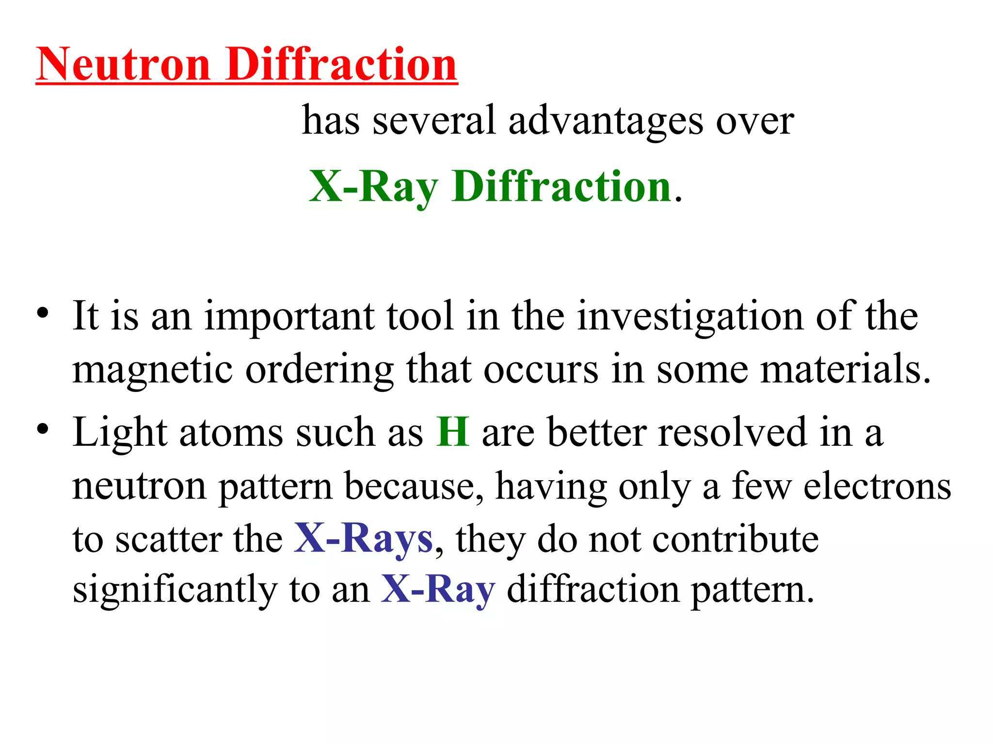Neutron Diffraction
has several advantages over
X-Ray Diffraction.
• It is an important tool in the investigation of the
magnetic ordering that occurs in some materials.
• Light atoms such as H are better resolved in a
neutron pattern because, having only a few electrons
to scatter the X-Rays, they do not contribute
significantly to an X-Ray diffraction pattern.
 