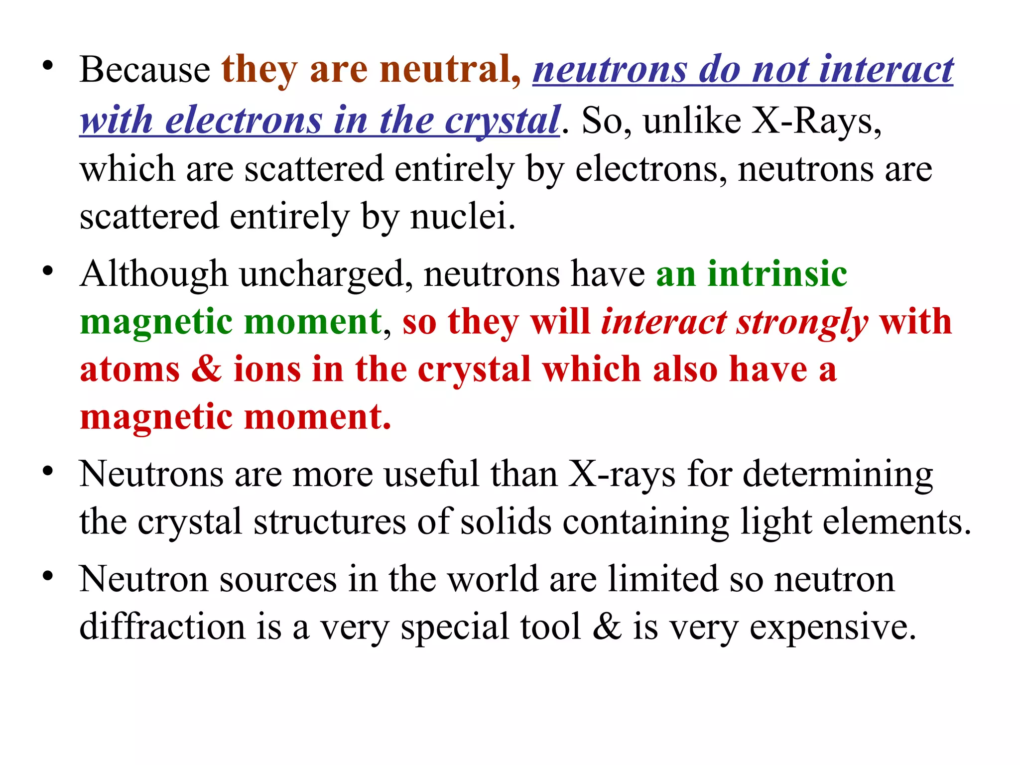 • Because they are neutral, neutrons do not interact
with electrons in the crystal. So, unlike X-Rays,
which are scattered entirely by electrons, neutrons are
scattered entirely by nuclei.
• Although uncharged, neutrons have an intrinsic
magnetic moment, so they will interact strongly with
atoms & ions in the crystal which also have a
magnetic moment.
• Neutrons are more useful than X-rays for determining
the crystal structures of solids containing light elements.
• Neutron sources in the world are limited so neutron
diffraction is a very special tool & is very expensive.
 