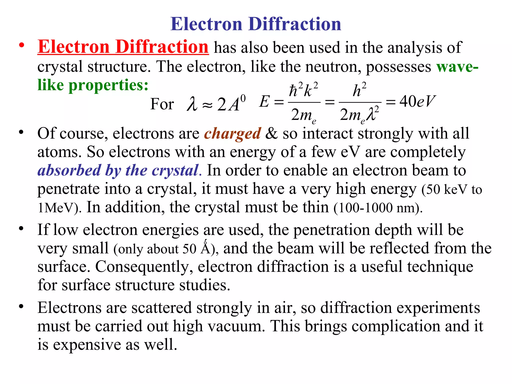 • Electron Diffraction has also been used in the analysis of
crystal structure. The electron, like the neutron, possesses wave-
like properties:
• Of course, electrons are charged & so interact strongly with all
atoms. So electrons with an energy of a few eV are completely
absorbed by the crystal. In order to enable an electron beam to
penetrate into a crystal, it must have a very high energy (50 keV to
1MeV). In addition, the crystal must be thin (100-1000 nm).
• If low electron energies are used, the penetration depth will be
very small (only about 50 Ǻ), and the beam will be reflected from the
surface. Consequently, electron diffraction is a useful technique
for surface structure studies.
• Electrons are scattered strongly in air, so diffraction experiments
must be carried out high vacuum. This brings complication and it
is expensive as well.
0
2A≈λ eV
m
h
m
k
E
ee
40
22 2
222
===
λ

Electron Diffraction
For
 
