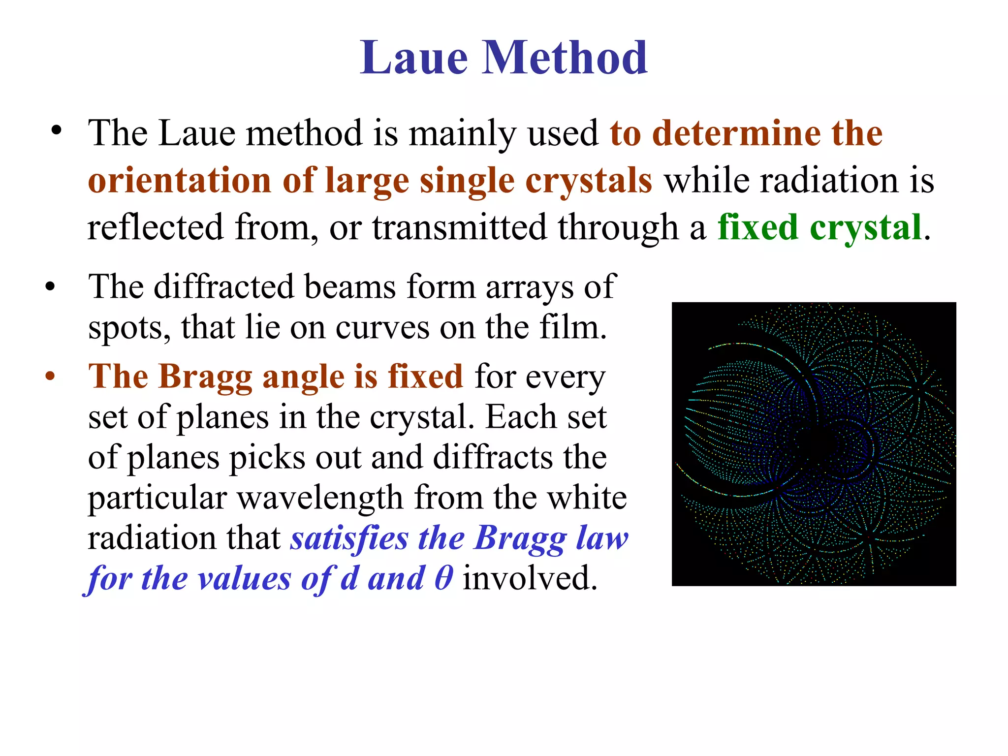 Laue Method
• The Laue method is mainly used to determine the
orientation of large single crystals while radiation is
reflected from, or transmitted through a fixed crystal.
• The diffracted beams form arrays of
spots, that lie on curves on the film.
• The Bragg angle is fixed for every
set of planes in the crystal. Each set
of planes picks out and diffracts the
particular wavelength from the white
radiation that satisfies the Bragg law
for the values of d and θ involved.
 