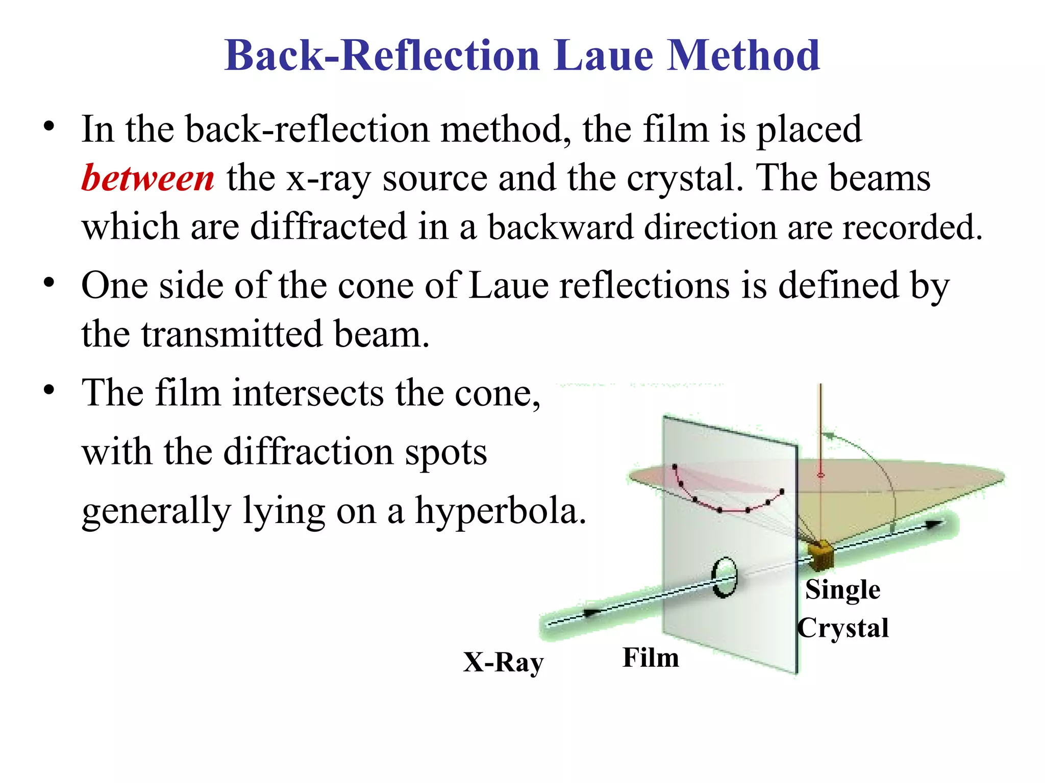 Back-Reflection Laue Method
• In the back-reflection method, the film is placed
between the x-ray source and the crystal. The beams
which are diffracted in a backward direction are recorded.
• One side of the cone of Laue reflections is defined by
the transmitted beam.
• The film intersects the cone,
with the diffraction spots
generally lying on a hyperbola.
X-Ray Film
Single
Crystal
 