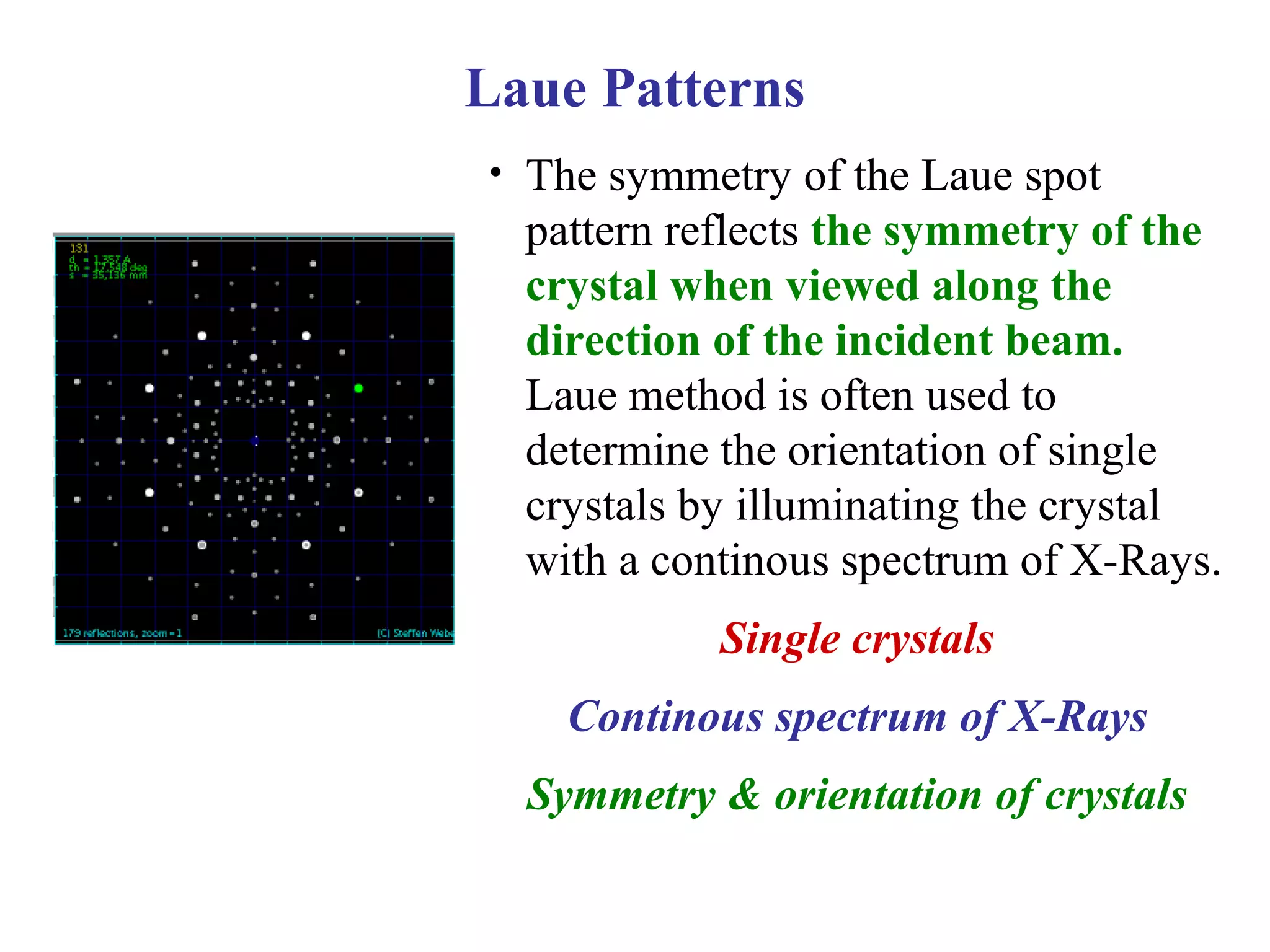 • The symmetry of the Laue spot
pattern reflects the symmetry of the
crystal when viewed along the
direction of the incident beam.
Laue method is often used to
determine the orientation of single
crystals by illuminating the crystal
with a continous spectrum of X-Rays.
Single crystals
Continous spectrum of X-Rays
Symmetry & orientation of crystals
Laue Patterns
 