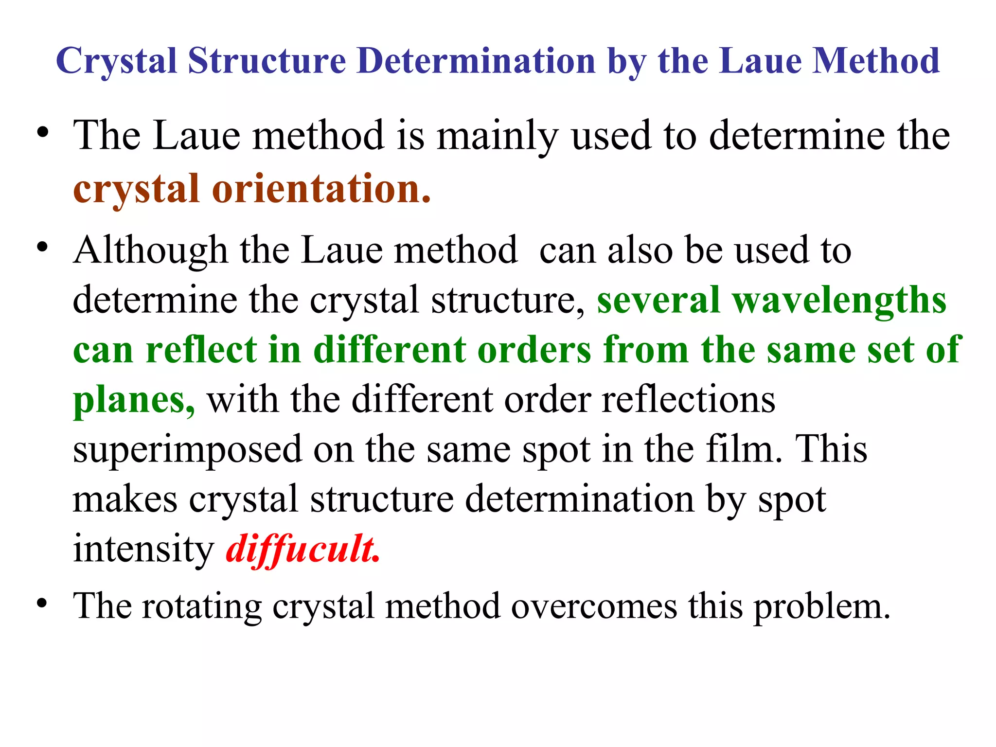 • The Laue method is mainly used to determine the
crystal orientation.
• Although the Laue method can also be used to
determine the crystal structure, several wavelengths
can reflect in different orders from the same set of
planes, with the different order reflections
superimposed on the same spot in the film. This
makes crystal structure determination by spot
intensity diffucult.
• The rotating crystal method overcomes this problem.
Crystal Structure Determination by the Laue Method
 