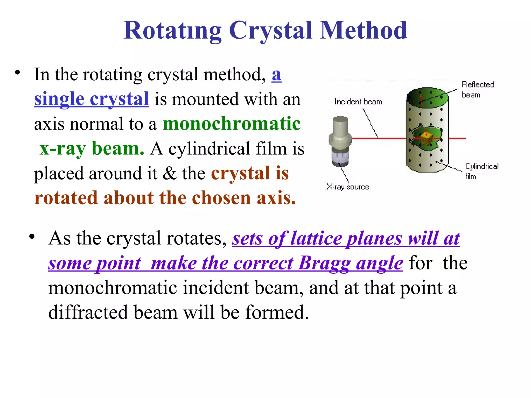 • In the rotating crystal method, a
single crystal is mounted with an
axis normal to a monochromatic
x-ray beam. A cylindrical film is
placed around it & the crystal is
rotated about the chosen axis.
• As the crystal rotates, sets of lattice planes will at
some point make the correct Bragg angle for the
monochromatic incident beam, and at that point a
diffracted beam will be formed.
Rotatıng Crystal Method
 