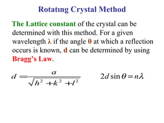The Lattice constant of the crystal can be
determined with this method. For a given
wavelength λ if the angle θ at which a reflection
occurs is known, d can be determined by using
Bragg’s Law.
2 2 2
a
d
h k l
=
+ +
Rotatıng Crystal Method
2 sind nθ λ=
 