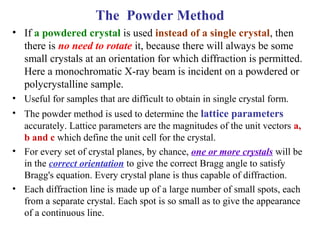 • If a powdered crystal is used instead of a single crystal, then
there is no need to rotate it, because there will always be some
small crystals at an orientation for which diffraction is permitted.
Here a monochromatic X-ray beam is incident on a powdered or
polycrystalline sample.
• Useful for samples that are difficult to obtain in single crystal form.
• The powder method is used to determine the lattice parameters
accurately. Lattice parameters are the magnitudes of the unit vectors a,
b and c which define the unit cell for the crystal.
• For every set of crystal planes, by chance, one or more crystals will be
in the correct orientation to give the correct Bragg angle to satisfy
Bragg's equation. Every crystal plane is thus capable of diffraction.
• Each diffraction line is made up of a large number of small spots, each
from a separate crystal. Each spot is so small as to give the appearance
of a continuous line.
The Powder Method
 