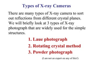 Types of X-ray Cameras
There are many types of X-ray camera to sort
out reflections from different crystal planes.
We will briefly look at 3 types of X-ray
photograph that are widely used for the simple
structures.
1. Laue photograph
2. Rotating crystal method
3. Powder photograph
(I am not an expert on any of this!)
 