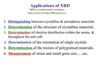 1. Distinguishing between crystalline & amorphous materials.
2. Determination of the structure of crystalline materials.
3. Determination of electron distribution within the atoms, &
throughout the unit cell.
4. Determination of the orientation of single crystals.
5. Determination of the texture of polygrained materials.
6. Measurement of strain and small grain size…..etc.
XRD is a nondestructive technique.
Some of uses of X-Ray Diffraction are:
Applications of XRD
 