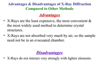 Advantages
• X-Rays are the least expensive, the most convenient &
the most widely used method to determine crystal
structures.
• X-Rays are not absorbed very much by air, so the sample
need not be in an evacuated chamber.
Disadvantages
• X-Rays do not interact very strongly with lighter elements.
Advantages & Disadvantages of X-Ray Diffraction
Compared to Other Methods
 